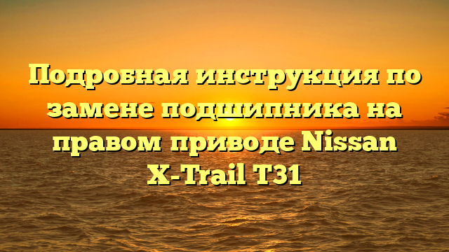 Подробная инструкция по замене подшипника на правом приводе Nissan X-Trail T31