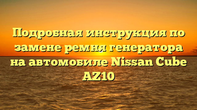 Подробная инструкция по замене ремня генератора на автомобиле Nissan Cube AZ10