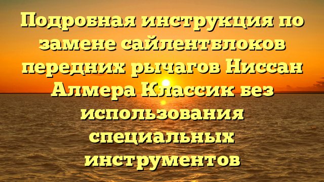 Подробная инструкция по замене сайлентблоков передних рычагов Ниссан Алмера Классик без использования специальных инструментов