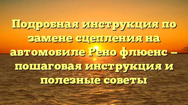 Подробная инструкция по замене сцепления на автомобиле Рено флюенс — пошаговая инструкция и полезные советы