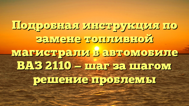 Подробная инструкция по замене топливной магистрали в автомобиле ВАЗ 2110 — шаг за шагом решение проблемы