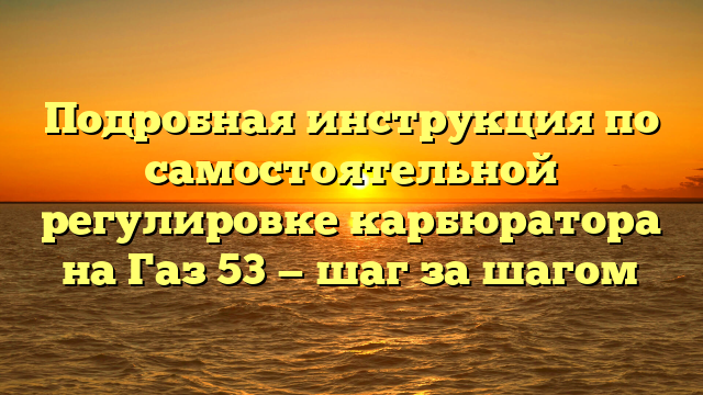 Подробная инструкция по самостоятельной регулировке карбюратора на Газ 53 — шаг за шагом