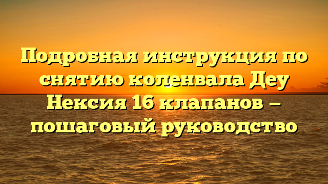 Подробная инструкция по снятию коленвала Деу Нексия 16 клапанов — пошаговый руководство