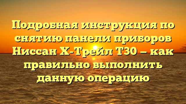 Подробная инструкция по снятию панели приборов Ниссан Х-Трейл Т30 — как правильно выполнить данную операцию