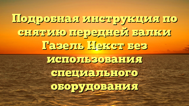 Подробная инструкция по снятию передней балки Газель Некст без использования специального оборудования