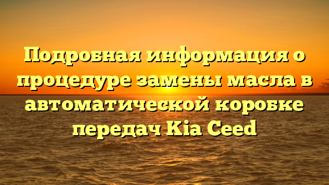 Подробная информация о процедуре замены масла в автоматической коробке передач Kia Ceed