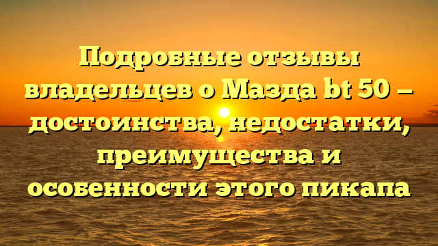 Подробные отзывы владельцев о Мазда bt 50 — достоинства, недостатки, преимущества и особенности этого пикапа