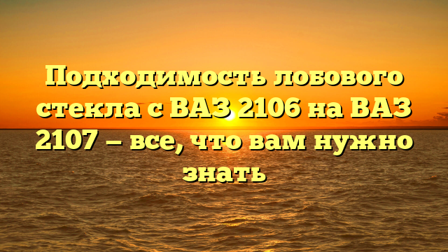 Подходимость лобового стекла с ВАЗ 2106 на ВАЗ 2107 — все, что вам нужно знать