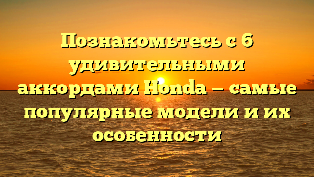 Познакомьтесь с 6 удивительными аккордами Honda — самые популярные модели и их особенности