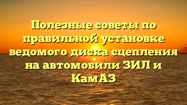 Полезные советы по правильной установке ведомого диска сцепления на автомобили ЗИЛ и КамАЗ