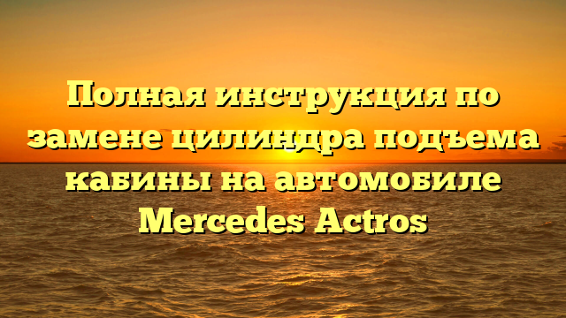 Полная инструкция по замене цилиндра подъема кабины на автомобиле Mercedes Actros