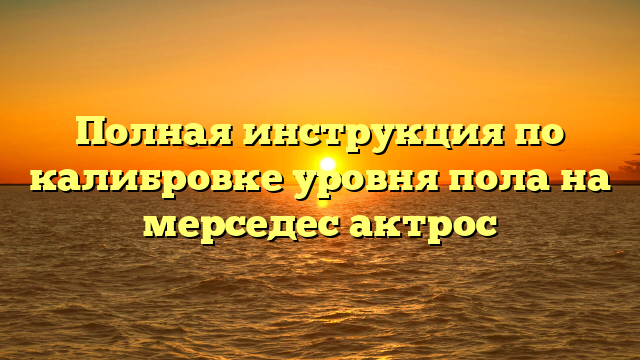 Полная инструкция по калибровке уровня пола на мерседес актрос