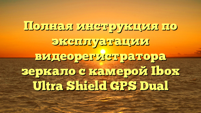 Полная инструкция по эксплуатации видеорегистратора зеркало с камерой Ibox Ultra Shield GPS Dual