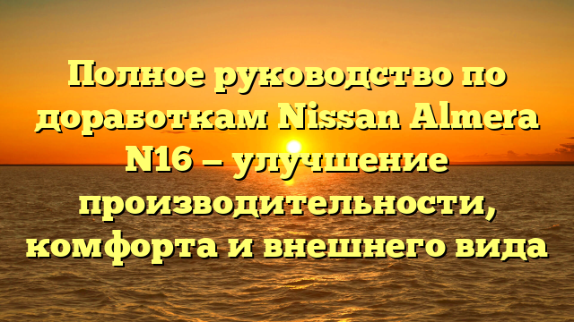 Полное руководство по доработкам Nissan Almera N16 — улучшение производительности, комфорта и внешнего вида