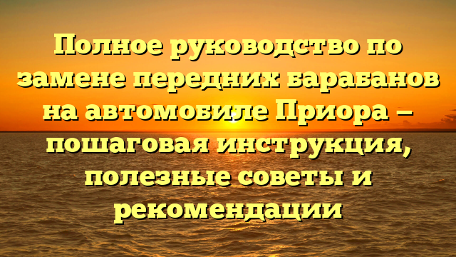 Полное руководство по замене передних барабанов на автомобиле Приора — пошаговая инструкция, полезные советы и рекомендации