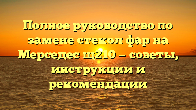 Полное руководство по замене стекол фар на Мерседес щ210 — советы, инструкции и рекомендации