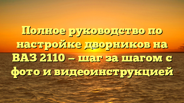 Полное руководство по настройке дворников на ВАЗ 2110 — шаг за шагом с фото и видеоинструкцией