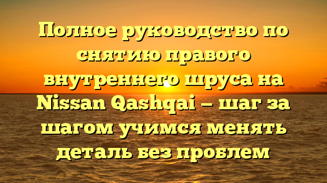 Полное руководство по снятию правого внутреннего шруса на Nissan Qashqai — шаг за шагом учимся менять деталь без проблем