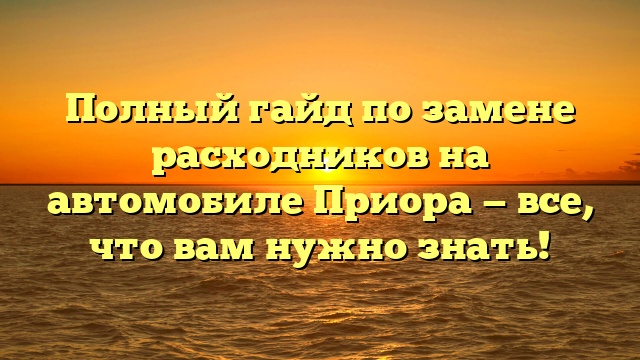 Полный гайд по замене расходников на автомобиле Приора — все, что вам нужно знать!