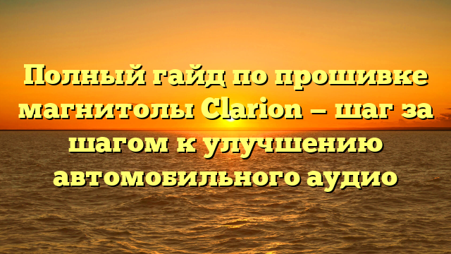 Полный гайд по прошивке магнитолы Clarion — шаг за шагом к улучшению автомобильного аудио