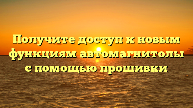 Получите доступ к новым функциям автомагнитолы с помощью прошивки