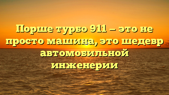 Порше турбо 911 — это не просто машина, это шедевр автомобильной инженерии