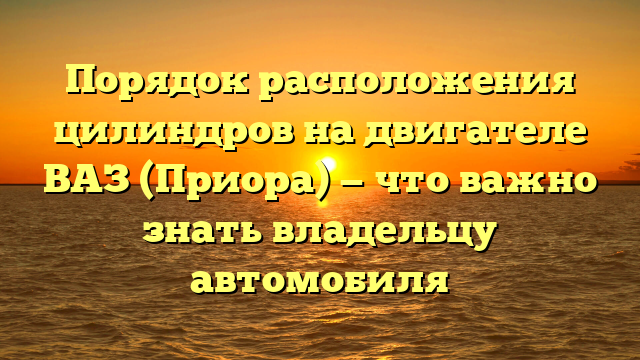 Порядок расположения цилиндров на двигателе ВАЗ (Приора) — что важно знать владельцу автомобиля