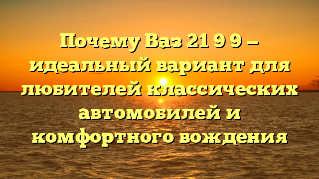 Почему Ваз 21 9 9 — идеальный вариант для любителей классических автомобилей и комфортного вождения