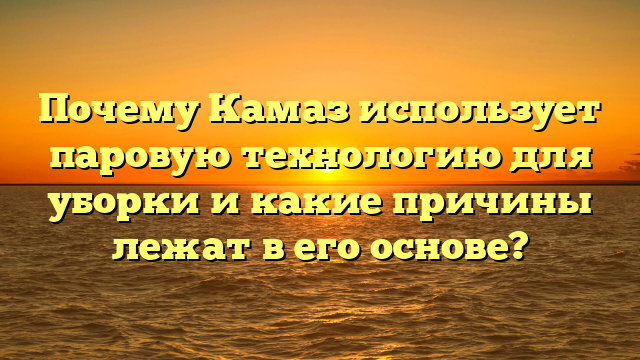 Почему Камаз использует паровую технологию для уборки и какие причины лежат в его основе?