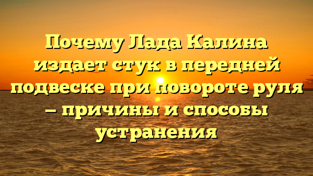 Почему Лада Калина издает стук в передней подвеске при повороте руля — причины и способы устранения