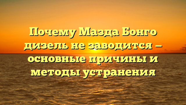 Почему Мазда Бонго дизель не заводится — основные причины и методы устранения