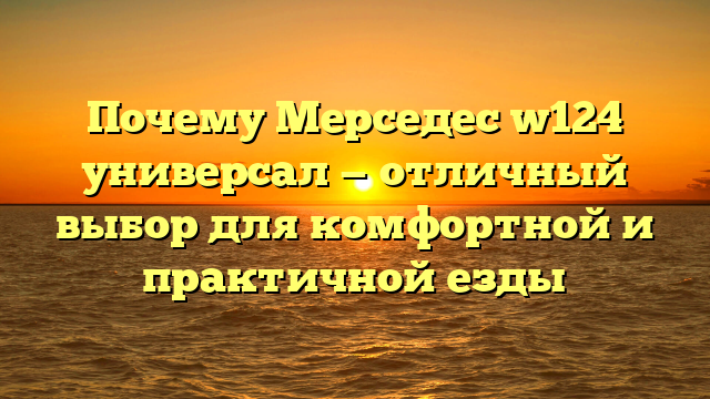 Почему Мерседес w124 универсал — отличный выбор для комфортной и практичной езды