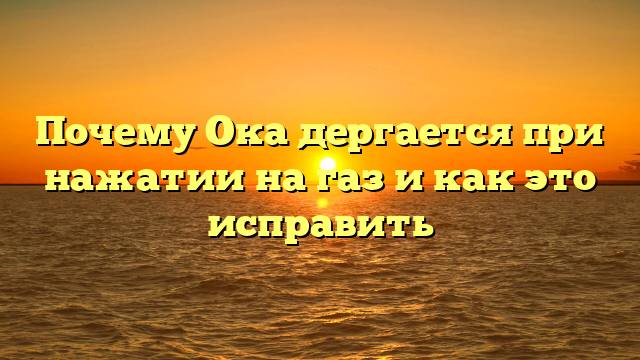 Почему Ока дергается при нажатии на газ и как это исправить