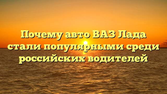 Почему авто ВАЗ Лада стали популярными среди российских водителей