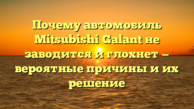 Почему автомобиль Mitsubishi Galant не заводится и глохнет — вероятные причины и их решение