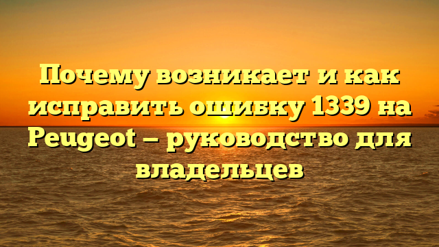 Почему возникает и как исправить ошибку 1339 на Peugeot — руководство для владельцев