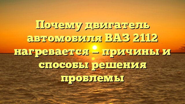 Почему двигатель автомобиля ВАЗ 2112 нагревается — причины и способы решения проблемы