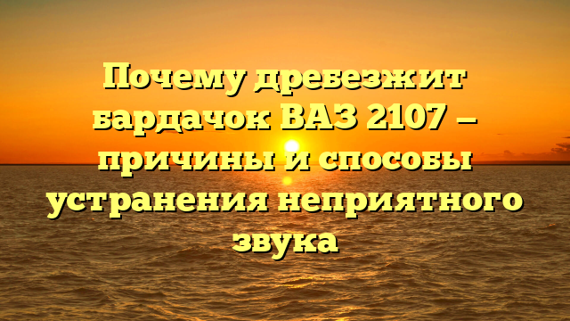 Почему дребезжит бардачок ВАЗ 2107 — причины и способы устранения неприятного звука