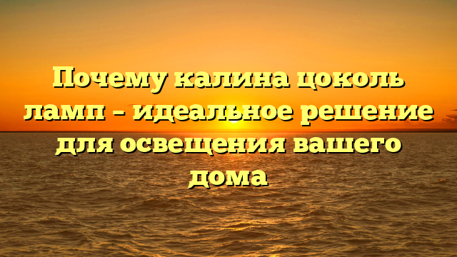 Почему калина цоколь ламп – идеальное решение для освещения вашего дома