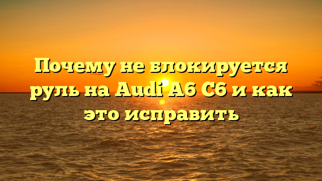 Почему не блокируется руль на Audi A6 C6 и как это исправить