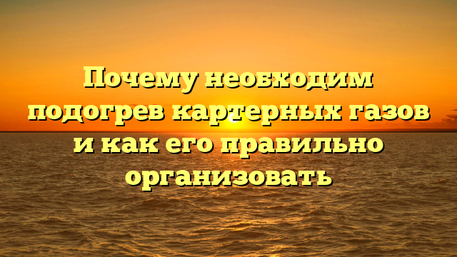 Почему необходим подогрев картерных газов и как его правильно организовать