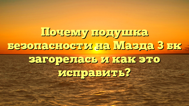 Почему подушка безопасности на Мазда 3 бк загорелась и как это исправить?