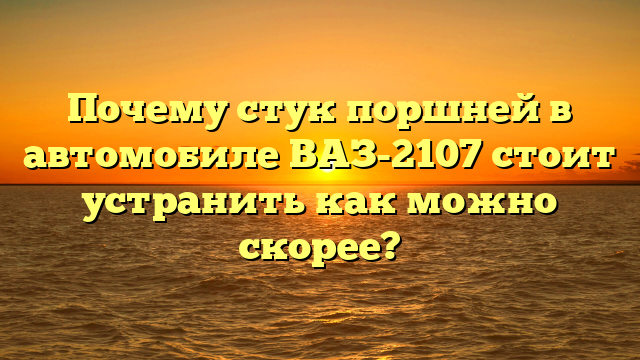 Почему стук поршней в автомобиле ВАЗ-2107 стоит устранить как можно скорее?