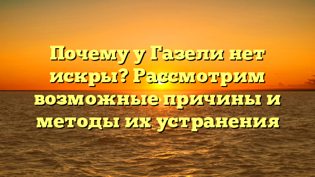 Почему у Газели нет искры? Рассмотрим возможные причины и методы их устранения