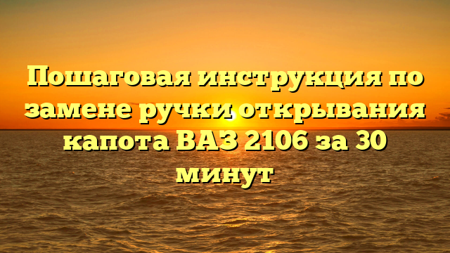 Пошаговая инструкция по замене ручки открывания капота ВАЗ 2106 за 30 минут