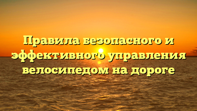 Правила безопасного и эффективного управления велосипедом на дороге