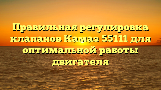 Правильная регулировка клапанов Камаз 55111 для оптимальной работы двигателя