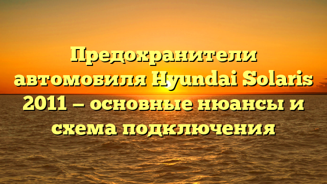 Предохранители автомобиля Hyundai Solaris 2011 — основные нюансы и схема подключения