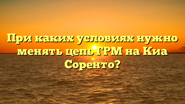 При каких условиях нужно менять цепь ГРМ на Киа Соренто?