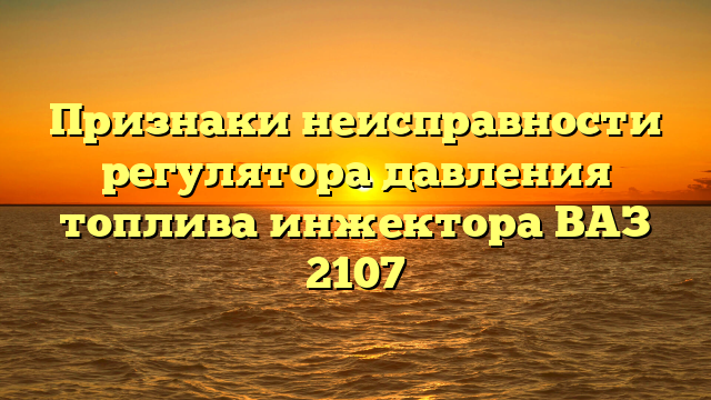 Признаки неисправности регулятора давления топлива инжектора ВАЗ 2107